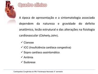 Cardiopatias Congênitas do RN; Fisioterapia Neonatal; 6° semestre A época de apresentação e a sintomatologia associada dependem da natureza e gravidade do defeito anatômico, lesão estrutural e das alterações na fisiologia cardiovascular  (Cloherty,John) . Cianose ICC (Insuficiência cardíaca congestiva) Sopro cardíaco assintomático Arritmia  Sudorese  