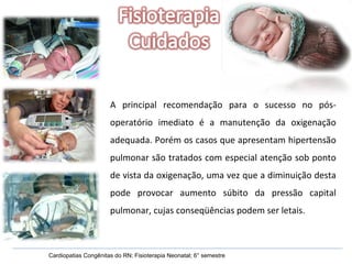 Cardiopatias Congênitas do RN; Fisioterapia Neonatal; 6° semestre A principal recomendação para o sucesso no pós-operatório imediato é a manutenção da oxigenação adequada. Porém os casos que apresentam hipertensão pulmonar são tratados com especial atenção sob ponto de vista da oxigenação, uma vez que a diminuição desta pode provocar aumento súbito da pressão capital pulmonar, cujas conseqüências podem ser letais. 