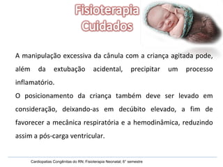 Cardiopatias Congênitas do RN; Fisioterapia Neonatal; 6° semestre A manipulação excessiva da cânula com a criança agitada pode, além da extubação acidental, precipitar um processo inflamatório. O posicionamento da criança também deve ser levado em consideração, deixando-as em decúbito elevado, a fim de favorecer a mecânica respiratória e a hemodinâmica, reduzindo assim a pós-carga ventricular. 