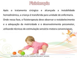 Cardiopatias Congênitas do RN; Fisioterapia Neonatal; 6° semestre Após o tratamento cirúrgico e alcançada a instabilidade hemodinâmica, a criança é transferida para unidade de enfermaria. Onde nessa fase, o fisioterapeuta deve observar o restabelecimento e a adequação da motricidade e o desenvolvimento psicomotor, utilizando técnicas de estimulação sensório-motora convencionais. 
