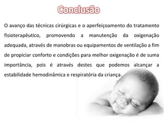 O avanço das técnicas cirúrgicas e o aperfeiçoamento do tratamento fisioterapêutico, promovendo a manutenção da oxigenação adequada, através de manobras ou equipamentos de ventilação a fim de propiciar conforto e condições para melhor oxigenação é de suma importância, pois é através destes que podemos alcançar a estabilidade hemodinâmica e respiratória da criança. 