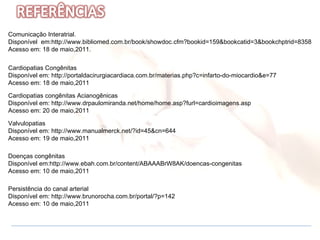 Comunicação Interatrial.  Disponível  em:http://www.bibliomed.com.br/book/showdoc.cfm?bookid=159&bookcatid=3&bookchptrid=8358 Acesso em: 18 de maio,2011.  Valvulopatias  Disponível em: http://www.manualmerck.net/?id=45&cn=644 Acesso em: 19 de maio,2011 Doenças congênitas Disponível em:http://www.ebah.com.br/content/ABAAABrW8AK/doencas-congenitas Acesso em: 10 de maio,2011 Persistência do canal arterial Disponível em: http://www.brunorocha.com.br/portal/?p=142 Acesso em: 10 de maio,2011 Cardiopatias Congênitas Disponível em: http://portaldacirurgiacardiaca.com.br/materias.php?c=infarto-do-miocardio&e=77 Acesso em: 18 de maio,2011 Cardiopatias congênitas Acianogênicas Disponível em: http://www.drpaulomiranda.net/home/home.asp?furl=cardioimagens.asp Acesso em: 20 de maio,2011 