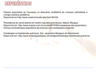 Persistência do canal arterial em recém-nascidos prematuros. Nelson Miyague  Disponível em: http://www.inspirar.com.br/revista/2010/06/comparacao-dos-parametros-clinicos-na-fisioterapia-respiratoria-de-criancas-com-cardiopatia-congenita/ Fatores associados ao insucesso no desmame ventilatório de crianças submetidas a cirurgia cardíaca pediátrica;  Disponível em:http://www.scielo.br/scielo.php?pid=S0102-  Fisioterapia na hipertensão pulmonar;  Dra. Jacqueline Bertagna do Nascimento Disponível em: http://www.institutopaulistano.com/artigos/fisioterapia-hipertensao-pulmonar 