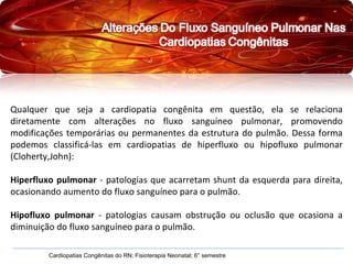 Qualquer que seja a cardiopatia congênita em questão, ela se relaciona diretamente com alterações no fluxo sanguíneo pulmonar, promovendo modificações temporárias ou permanentes da estrutura do pulmão. Dessa forma podemos classificá-las em cardiopatias de hiperfluxo ou hipofluxo pulmonar (Cloherty,John): Hiperfluxo pulmonar  - patologias que acarretam shunt da esquerda para direita, ocasionando aumento do fluxo sanguíneo para o pulmão. Hipofluxo pulmonar  - patologias causam obstrução ou oclusão que ocasiona a diminuição do fluxo sanguíneo para o pulmão. Cardiopatias Congênitas do RN; Fisioterapia Neonatal; 6° semestre 