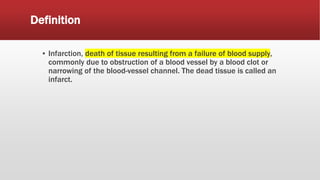Definition
▪ Infarction, death of tissue resulting from a failure of blood supply,
commonly due to obstruction of a blood vessel by a blood clot or
narrowing of the blood-vessel channel. The dead tissue is called an
infarct.
 