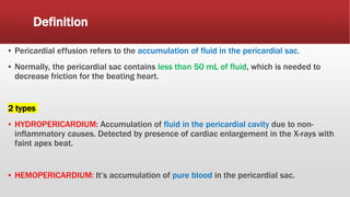 Definition
▪ Pericardial effusion refers to the accumulation of fluid in the pericardial sac.
▪ Normally, the pericardial sac contains less than 50 mL of fluid, which is needed to
decrease friction for the beating heart.
2 types
▪ HYDROPERICARDIUM: Accumulation of fluid in the pericardial cavity due to non-
inflammatory causes. Detected by presence of cardiac enlargement in the X-rays with
faint apex beat.
▪ HEMOPERICARDIUM: It’s accumulation of pure blood in the pericardial sac.
 