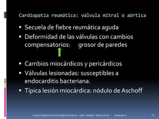 Cardiopatía reumática: válvula mitral o aórtica

 Secuela de fiebre reumática aguda
 Deformidad de las válvulas con cambios
  compensatorios:                   grosor de paredes

 Cambios miocárdicos y pericárdicos
 Válvulas lesionadas: susceptibles a
  endocarditis bacteriana.
 Típica lesión miocárdica: nódulo de Aschoff


     UCSUR MEDICINA ESTOMATOLOGICA -DRA. ISABEL TREVEJO R. -   05/04/2013   17
 