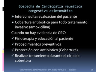 Sospecha de Cardiopatía reumática
         congestiva asintomática
 Interconsulta: evaluación del paciente
 Cobertura antibiótica para todo tratamiento
  invasivo (amoxicilina)
Cuando no hay evidencia de CRC:
 Fisioterapia y educación al paciente
 Procedimientos preventivos
 Protección con antibiótico (Cobertura)
 Realizar tratamiento durante el ciclo de
  cobertura

     UCSUR MEDICINA ESTOMATOLOGICA -DRA. ISABEL TREVEJO R. -   05/04/2013   20
 