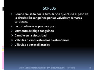 SOPLOS
 Sonido causado por la turbulencia que causa el paso de
    la circulación sanguínea por las válvulas y cámaras
    cardíacas.
   La turbulencia se produce por:
    Aumento del flujo sanguíneo
   Cambio en la viscosidad
   Válvulas o vasos estrechos o estenónicos
   Válvulas o vasos dilatados




       UCSUR MEDICINA ESTOMATOLOGICA -DRA. ISABEL TREVEJO R. -   05/04/2013   30
 