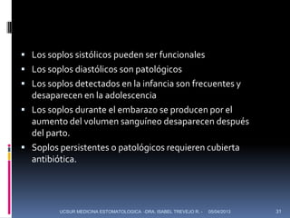  Los soplos sistólicos pueden ser funcionales
 Los soplos diastólicos son patológicos
 Los soplos detectados en la infancia son frecuentes y
  desaparecen en la adolescencia
 Los soplos durante el embarazo se producen por el
  aumento del volumen sanguíneo desaparecen después
  del parto.
 Soplos persistentes o patológicos requieren cubierta
  antibiótica.




         UCSUR MEDICINA ESTOMATOLOGICA -DRA. ISABEL TREVEJO R. -   05/04/2013   31
 