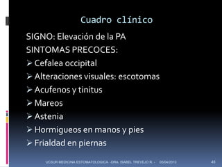 Cuadro clínico
SIGNO: Elevación de la PA
SINTOMAS PRECOCES:
 Cefalea occipital
 Alteraciones visuales: escotomas
 Acufenos y tinitus
 Mareos
 Astenia
 Hormigueos en manos y pies
 Frialdad en piernas
    UCSUR MEDICINA ESTOMATOLOGICA -DRA. ISABEL TREVEJO R. -   05/04/2013   45
 