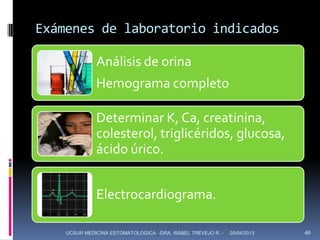 Exámenes de laboratorio indicados

              Análisis de orina
              Hemograma completo

              Determinar K, Ca, creatinina,
              colesterol, triglicéridos, glucosa,
              ácido úrico.


              Electrocardiograma.

    UCSUR MEDICINA ESTOMATOLOGICA -DRA. ISABEL TREVEJO R. -   05/04/2013   46
 
