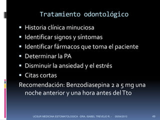 Tratamiento odontológico
 Historia clínica minuciosa
 Identificar signos y síntomas
 Identificar fármacos que toma el paciente
 Determinar la PA
 Disminuir la ansiedad y el estrés
 Citas cortas
Recomendación: Benzodiasepina 2 a 5 mg una
  noche anterior y una hora antes del Tto


     UCSUR MEDICINA ESTOMATOLOGICA -DRA. ISABEL TREVEJO R. -   05/04/2013   49
 