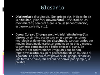 Glosario
 Discinesia: o disquinesia. (Del griego dys, indicación de
  la dificultad, y kinésis, movimiento). Dificultad de los
  movimientos, sea cual fuere la causa (incoordinación,
  espasmo, paresia, etc.).

 Corea: Corea o Chorea sancti viti (del latín Baile de San
  Vito) es un término usado para un grupo de trastornos
  neurológicos denominados disquinesia, caracterizados por
  movimientos involuntarios anormales de los pies y manos,
  vagamente comparables a bailar o tocar el piano. Se
  presenta por contracciones irregulares que no son
  repetitivas ni rítmicas, pero parecen fluir de un músculo al
  siguiente. La palabra corea proviene del griego "khoreia",
  una forma de baile, raiz del que se deriva, por ejemplo, la
  palabra


      UCSUR MEDICINA ESTOMATOLOGICA -DRA. ISABEL TREVEJO R. -   05/04/2013   52
 