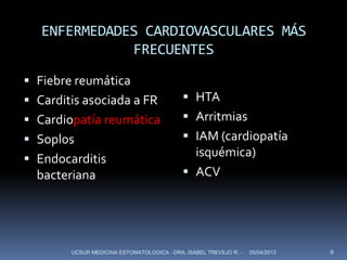 ENFERMEDADES CARDIOVASCULARES MÁS
              FRECUENTES
 Fiebre reumática
 Carditis asociada a FR                    HTA
 Cardiopatía reumática                     Arritmias
 Soplos                                    IAM (cardiopatía
 Endocarditis
                                             isquémica)
  bacteriana                                ACV




        UCSUR MEDICINA ESTOMATOLOGICA -DRA. ISABEL TREVEJO R. -   05/04/2013   8
 