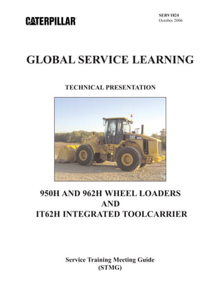 SERV1824
October 2006
TECHNICAL PRESENTATION
950H AND 962H WHEEL LOADERS
AND
IT62H INTEGRATED TOOLCARRIER
Service Training Meeting Guide
(STMG)
GLOBAL SERVICE LEARNING
 