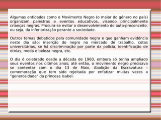 Algumas entidades como o Movimento Negro (o maior do gênero no país)
organizam palestras e eventos educativos, visando principalmente
crianças negras. Procura-se evitar o desenvolvimento do auto-preconceito,
ou seja, da inferiorização perante a sociedade.
Outros temas debatidos pela comunidade negra e que ganham evidência
neste dia são: inserção do negro no mercado de trabalho, cotas
universitárias, se há discriminação por parte da polícia, identificação de
etnias, moda e beleza negra, etc.
O dia é celebrado desde a década de 1960, embora só tenha ampliado
seus eventos nos últimos anos; até então, o movimento negro precisava
se contentar com o dia 13 de Maio, Abolição da Escravatura –
comemoração que tem sido rejeitada por enfatizar muitas vezes a
"generosidade" da princesa Isabel.
 