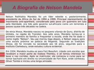A Biografia de Nelson MandelaA Biografia de Nelson Mandela
De etnia Xhosa, Mandela nasceu no pequeno vilarejo de Qunu, distrito de
Umtata, na região do Transkei. Aos sete anos, Mandela tornou-se o
primeiro membro da família a frequentar a escola, onde lhe foi dado o
nome inglês "Nelson". Seu pai morreu logo depois, e Nelson seguiu para
uma escola próxima ao palácio do Regente. Seguindo as tradições
Xhosa, ele foi iniciado na sociedade aos 16 anos, seguindo para o
Instituto Clarkebury, onde estudou cultura ocidental.
Em 1934, Mandela mudou-se para Fort Beaufort, cidade com escolas que
recebiam a maior parte da realeza Thembu, e ali tomou interesse no
boxe e nas corridas. Após se matricular, ele começou o curso para se
tornar bacharel em direito na Universidade de Fort Hare, onde conheceu
Oliver Tambo e iniciou uma longa amizade.
Nelson Rolihlahla Mandela foi um líder rebelde e, posteriormente,
presidente da África do Sul de 1994 a 1999. Principal representante do
movimento anti-apartheid, considerado pelo povo um guerreiro em luta
pela liberdade, era tido pelo governo sul-africano como um terrorista e
passou quase três décadas na cadeia.
 