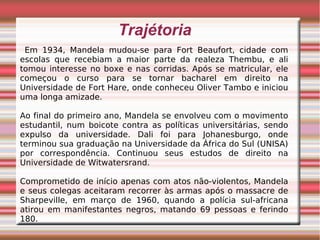 Trajétoria
Em 1934, Mandela mudou-se para Fort Beaufort, cidade com
escolas que recebiam a maior parte da realeza Thembu, e ali
tomou interesse no boxe e nas corridas. Após se matricular, ele
começou o curso para se tornar bacharel em direito na
Universidade de Fort Hare, onde conheceu Oliver Tambo e iniciou
uma longa amizade.
Ao final do primeiro ano, Mandela se envolveu com o movimento
estudantil, num boicote contra as políticas universitárias, sendo
expulso da universidade. Dali foi para Johanesburgo, onde
terminou sua graduação na Universidade da África do Sul (UNISA)
por correspondência. Continuou seus estudos de direito na
Universidade de Witwatersrand.
Comprometido de início apenas com atos não-violentos, Mandela
e seus colegas aceitaram recorrer às armas após o massacre de
Sharpeville, em março de 1960, quando a polícia sul-africana
atirou em manifestantes negros, matando 69 pessoas e ferindo
180.
 