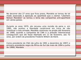 No decorrer dos 27 anos que ficou preso, Mandela se tornou de tal
modo associado à oposição ao apartheid que o clamor "Libertem
Nelson Mandela" se tornou o lema das campanhas anti-apartheid
em vários países.
Durante os anos 1970, ele recusou uma revisão da pena e, em
1985, não aceitou a liberdade condicional em troca de não
incentivar a luta armada. Mandela continuou na prisão até fevereiro
de 1990, quando a campanha do CNA e a pressão internacional
conseguiram que ele fosse libertado em 11 de fevereiro, aos 72
anos, por ordem do presidente Frederik Willem de Klerk.
Como presidente do CNA (de julho de 1991 a dezembro de 1997) e
primeiro presidente negro da África do Sul (de maio de 1994 a junho
de 1999), Mandela
 