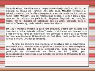 De etnia Xhosa, Mandela nasceu no pequeno vilarejo de Qunu, distrito de
Umtata, na região do Transkei. Aos sete anos, Mandela tornou-se o
primeiro membro da família a frequentar a escola, onde lhe foi dado o
nome inglês "Nelson". Seu pai morreu logo depois, e Nelson seguiu para
uma escola próxima ao palácio do Regente. Seguindo as tradições
Xhosa, ele foi iniciado na sociedade aos 16 anos, seguindo para o
Instituto Clarkebury, onde estudou cultura ocidental.
Em 1934, Mandela mudou-se para Fort Beaufort, cidade com escolas que
recebiam a maior parte da realeza Thembu, e ali tomou interesse no boxe
e nas corridas. Após se matricular, ele começou o curso para se tornar
bacharel em direito na Universidade de Fort Hare, onde conheceu Oliver
Tambo e iniciou uma longa amizade.
Ao final do primeiro ano, Mandela se envolveu com o movimento
estudantil, num boicote contra as políticas universitárias, sendo expulso
da universidade. Dali foi para Johanesburgo, onde terminou sua
graduação na Universidade da África do Sul (UNISA) por
correspondência. Continuou seus estudos de direito na Universidade de
Witwatersrand.
 