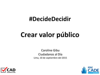#DecideDecidir
Caroline Gibu
Ciudadanos al Día
Lima, 10 de septiembre del 2015
Crear valor público
 