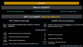 Human-like Responses Trained on large data
Contextual Awareness
What is ChatGPT?
GPT-3 vs ChatGPT : Know the difference
GPT-3: Make smarter apps ChatGPT: Get more productive
An AI model accessible through an API for on-demand
intelligence
A GPT-3 model used to build Chatbots you can interact with
and ask to perform tasks
Can be used for:
Implementing semantic text understanding
Internal Information search & extraction
Building copilot-like applications
Can be used for a lot more including what ChatGPT can do
Ideation for content creation
General question answering
Assistance in code generation and
conversation
ChatGPT
For informational purposes only.
 