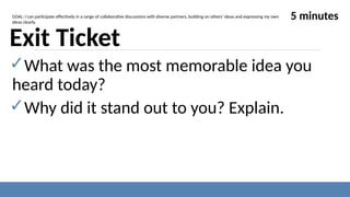 Exit Ticket
✓What was the most memorable idea you
heard today?
✓Why did it stand out to you? Explain.
5 minutes
GOAL: I can participate effectively in a range of collaborative discussions with diverse partners, building on others’ ideas and expressing my own
ideas clearly.
 
