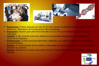 Experiencia: Porque después de más de 20 años hemos consolidado nuestra posición en la
primera en fabricación de Componentes Oleo-hidráulicos
Innovación: Nuestro gran potencial innovador es uno de los principales factores de nuestro
Liderazgo.
Calidad: El alto nivel de control de calidad nos ha permitido obtener un gran prestigio en el
sector de la Hidráulica
Profesionales: Nuestro personal altamente cualificado, en continua formación y con igualdad
de oportunidades.
Diseños: El departamento técnico diseña y desarrolla sus propios proyectos o los que nuestros
Clientes nos solicitan.
Precios: Ajustamos los costes para poder ofrecer el mejor precio/calidad para todos nuestros
Clientes.
 