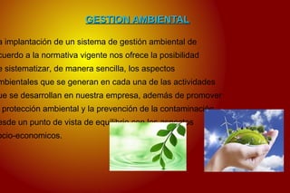 GESTION AMBIENTALGESTION AMBIENTAL
a implantación de un sistema de gestión ambiental de
cuerdo a la normativa vigente nos ofrece la posibilidad
e sistematizar, de manera sencilla, los aspectos
mbientales que se generan en cada una de las actividades
ue se desarrollan en nuestra empresa, además de promover
protección ambiental y la prevención de la contaminación
esde un punto de vista de equilibrio con los aspectos
ocio-economicos.
 