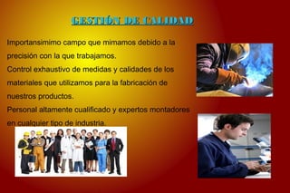 GESTIÓN DE CALIDADGESTIÓN DE CALIDAD
Importansimimo campo que mimamos debido a la
precisión con la que trabajamos.
Control exhaustivo de medidas y calidades de los
materiales que utilizamos para la fabricación de
nuestros productos.
Personal altamente cualificado y expertos montadores
en cualquier tipo de industria.
 