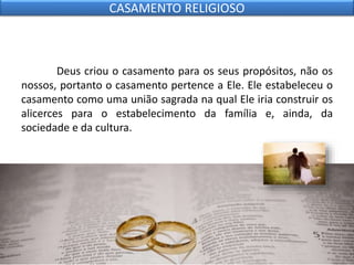 Deus criou o casamento para os seus propósitos, não os
nossos, portanto o casamento pertence a Ele. Ele estabeleceu o
casamento como uma união sagrada na qual Ele iria construir os
alicerces para o estabelecimento da família e, ainda, da
sociedade e da cultura.
CASAMENTO RELIGIOSO
 