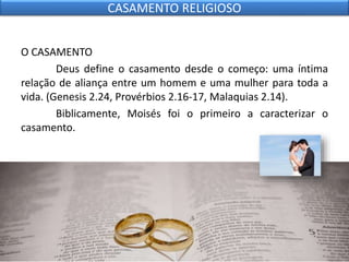 O CASAMENTO
Deus define o casamento desde o começo: uma íntima
relação de aliança entre um homem e uma mulher para toda a
vida. (Genesis 2.24, Provérbios 2.16-17, Malaquias 2.14).
Biblicamente, Moisés foi o primeiro a caracterizar o
casamento.
CASAMENTO RELIGIOSO
 