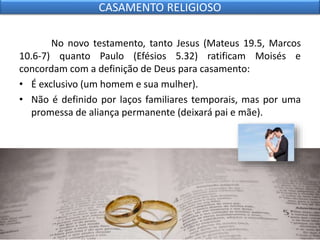 No novo testamento, tanto Jesus (Mateus 19.5, Marcos
10.6-7) quanto Paulo (Efésios 5.32) ratificam Moisés e
concordam com a definição de Deus para casamento:
• É exclusivo (um homem e sua mulher).
• Não é definido por laços familiares temporais, mas por uma
promessa de aliança permanente (deixará pai e mãe).
CASAMENTO RELIGIOSO
 