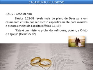 JESUS E CASAMENTO
Efésios 5.23-32 revela mais do plano de Deus para um
casamento cristão por ser escrito especificamente para maridos
e esposas cheios do Espírito (Efésios 5.1,18):
“Este é um mistério profundo; refiro-me, porém, a Cristo
e à Igreja” (Efésios 5.32).
CASAMENTO RELIGIOSO
 