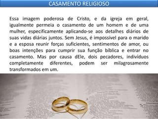 Essa imagem poderosa de Cristo, e da igreja em geral,
igualmente permeia o casamento de um homem e de uma
mulher, especificamente aplicando-se aos detalhes diários de
suas vidas diárias juntos. Sem Jesus, é impossível para o marido
e a esposa reunir forças suficientes, sentimentos de amor, ou
boas intenções para cumprir sua função bíblica e entrar no
casamento. Mas por causa dEle, dois pecadores, indivíduos
completamente diferentes, podem ser milagrosamente
transformados em um.
CASAMENTO RELIGIOSO
 