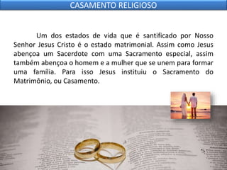Um dos estados de vida que é santificado por Nosso
Senhor Jesus Cristo é o estado matrimonial. Assim como Jesus
abençoa um Sacerdote com uma Sacramento especial, assim
também abençoa o homem e a mulher que se unem para formar
uma família. Para isso Jesus instituiu o Sacramento do
Matrimônio, ou Casamento.
CASAMENTO RELIGIOSO
 