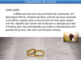 CONCLUSÃO
A Bíblia termina com uma cerimônia de casamento. Em
Apocalipse 19.6-9, a história de Deus culmina em Jesus trazendo
a sua Noiva, a igreja, para a casa em que vai viver para sempre
com Ele. Aqueles que creram em Cristo para a salvação por toda
a história, quer seja antecipando sua vinda ou olhando para trás
quando Ele já veio, irão viver com Ele para sempre.
CASAMENTO RELIGIOSO
 