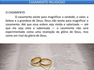 O CASAMENTO
O casamento existe para magnificar a verdade, o valor, a
beleza e a grandeza de Deus; Deus não existe para magnificar o
casamento. Até que essa ordem seja vívida e valorizada — até
que ela seja vista e saboreada — o casamento não será
experimentado como uma revelação da glória de Deus, mas
como um rival da glória de Deus.
CASAMENTO RELIGIOSO
 