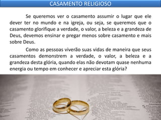 Se queremos ver o casamento assumir o lugar que ele
dever ter no mundo e na igreja, ou seja, se queremos que o
casamento glorifique a verdade, o valor, a beleza e a grandeza de
Deus, devemos ensinar e pregar menos sobre casamento e mais
sobre Deus.
Como as pessoas viverão suas vidas de maneira que seus
casamentos demonstrem a verdade, o valor, a beleza e a
grandeza desta glória, quando elas não devotam quase nenhuma
energia ou tempo em conhecer e apreciar esta glória?
CASAMENTO RELIGIOSO
 