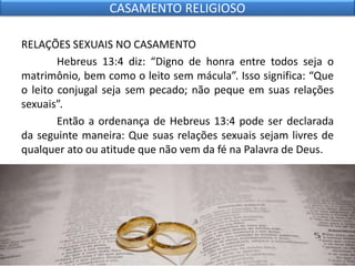RELAÇÕES SEXUAIS NO CASAMENTO
Hebreus 13:4 diz: “Digno de honra entre todos seja o
matrimônio, bem como o leito sem mácula”. Isso significa: “Que
o leito conjugal seja sem pecado; não peque em suas relações
sexuais”.
Então a ordenança de Hebreus 13:4 pode ser declarada
da seguinte maneira: Que suas relações sexuais sejam livres de
qualquer ato ou atitude que não vem da fé na Palavra de Deus.
CASAMENTO RELIGIOSO
 