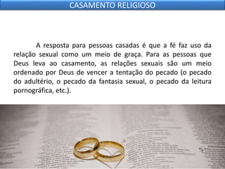 A resposta para pessoas casadas é que a fé faz uso da
relação sexual como um meio de graça. Para as pessoas que
Deus leva ao casamento, as relações sexuais são um meio
ordenado por Deus de vencer a tentação do pecado (o pecado
do adultério, o pecado da fantasia sexual, o pecado da leitura
pornográfica, etc.).
CASAMENTO RELIGIOSO
 