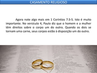 Agora note algo mais em 1 Coríntios 7:3-5. Isto é muito
importante. No versículo 4, Paulo diz que o homem e a mulher
têm direitos sobre o corpo um do outro. Quando os dois se
tornam uma carne, seus corpos estão à disposição um do outro.
CASAMENTO RELIGIOSO
 