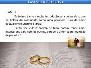 O AMOR
Tudo isso é uma simples introdução para deixar claro que
na beleza do casamento como uma parábola física do amor
pactual entre Cristo e a Igreja.
Então, versículo 8: “Acima de tudo, porém, tende amor
intenso uns para com os outros, porque o amor cobre multidão
de pecados”.
CASAMENTO RELIGIOSO
 