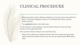 CLINICAL PROCEDURE
– When the patient reports diplopia (subjective), ensure to instruct the patient to
blink! If still reports diplopia, measure. If no diplopia after blink, continue
towards patient
– The sustained double is the break value
*If the px doesn’t report diplopia, note the fixation distance if one eye loses
fixation on the target (objective)
(The eye that maintains fixation is the dominant eye)
– Measure the subjective or objective break value then slowly move the target
away and ask px to report fusion or you see the eye regain fixation Recovery
value
 