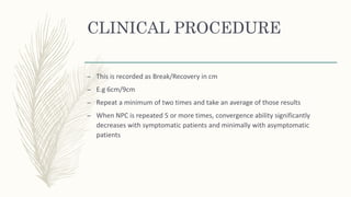 CLINICAL PROCEDURE
– This is recorded as Break/Recovery in cm
– E.g 6cm/9cm
– Repeat a minimum of two times and take an average of those results
– When NPC is repeated 5 or more times, convergence ability significantly
decreases with symptomatic patients and minimally with asymptomatic
patients
 