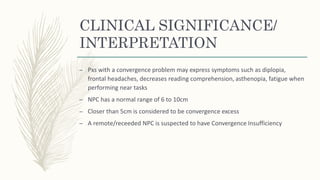 CLINICAL SIGNIFICANCE/
INTERPRETATION
– Pxs with a convergence problem may express symptoms such as diplopia,
frontal headaches, decreases reading comprehension, asthenopia, fatigue when
performing near tasks
– NPC has a normal range of 6 to 10cm
– Closer than 5cm is considered to be convergence excess
– A remote/receeded NPC is suspected to have Convergence Insufficiency
 