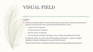 VISUAL FIELD
Contains:
– Centeral or foveal which is measured by visual acuity test, contrast sensitivity and
macular function tests and concerned with Resolution, forms
– Foveal (central 3 degrees)
– Parafoveal (within 5 degrees)
– Macular (within 10 degrees)
– Central (fixation and within 30 degree circle, includes physiological blind spot)
– Peripheral which is concerned with Peripheral sensitivity , motion and light
detection (Beyond 30 degrees to outer field of vision)
– Normal visual field is reversed inverted map of corresponding retinal points
 