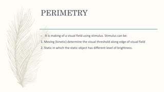 PERIMETRY
– It is making of a visual field using stimulus. Stimulus can be:
1. Moving (kinetic) determine the visual threshold along edge of visual field
2. Static in which the static object has different level of brightness.
 