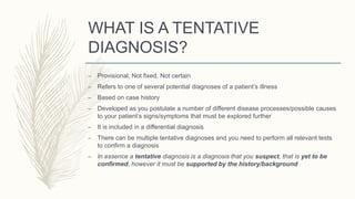 WHAT IS A TENTATIVE
DIAGNOSIS?
– Provisional, Not fixed, Not certain
– Refers to one of several potential diagnoses of a patient’s illness
– Based on case history
– Developed as you postulate a number of different disease processes/possible causes
to your patient’s signs/symptoms that must be explored further
– It is included in a differential diagnosis
– There can be multiple tentative diagnoses and you need to perform all relevant tests
to confirm a diagnosis
– In essence a tentative diagnosis is a diagnosis that you suspect, that is yet to be
confirmed, however it must be supported by the history/background
 